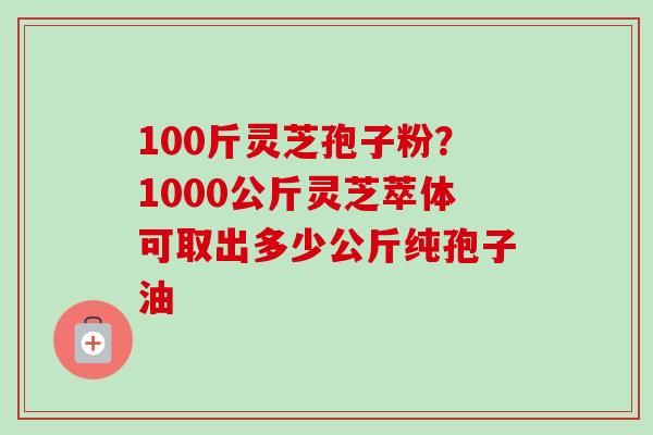 100斤灵芝孢子粉？1000公斤灵芝萃体可取出多少公斤纯孢子油