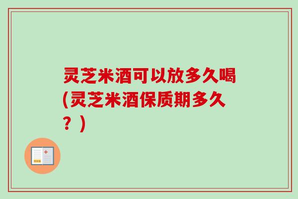 灵芝米酒可以放多久喝(灵芝米酒保质期多久？)
