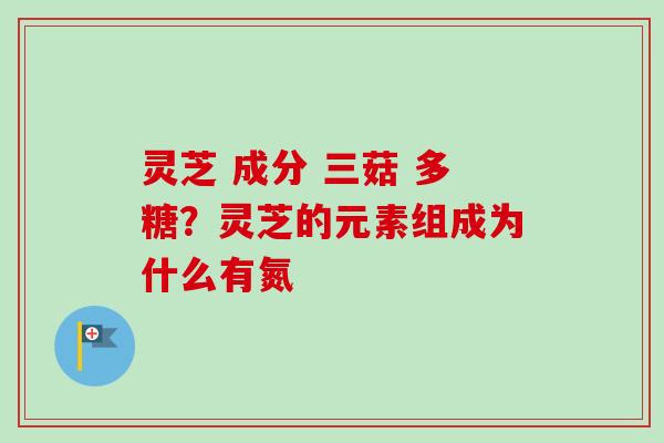 灵芝 成分 三菇 多糖？灵芝的元素组成为什么有氮