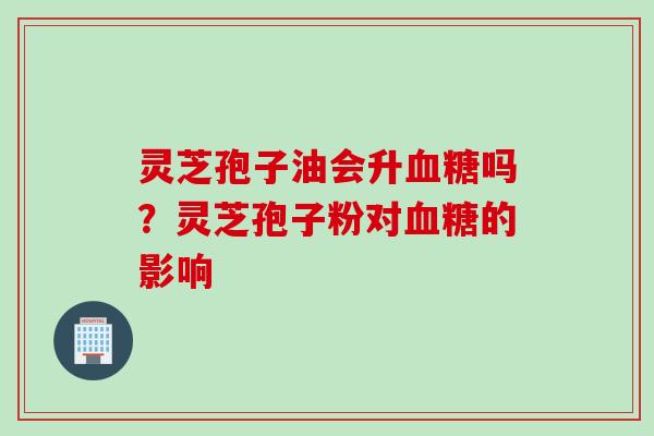 灵芝孢子油会升血糖吗？灵芝孢子粉对血糖的影响