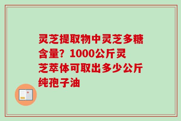 灵芝提取物中灵芝多糖含量？1000公斤灵芝萃体可取出多少公斤纯孢子油