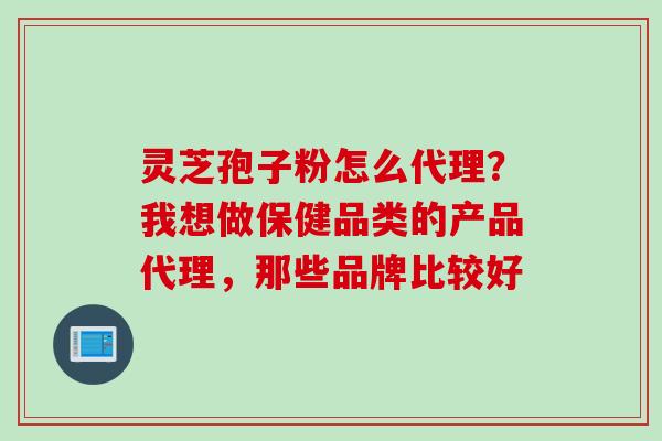 灵芝孢子粉怎么代理？我想做保健品类的产品代理，那些品牌比较好