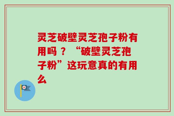 灵芝破壁灵芝孢子粉有用吗 ？“破壁灵芝孢子粉”这玩意真的有用么