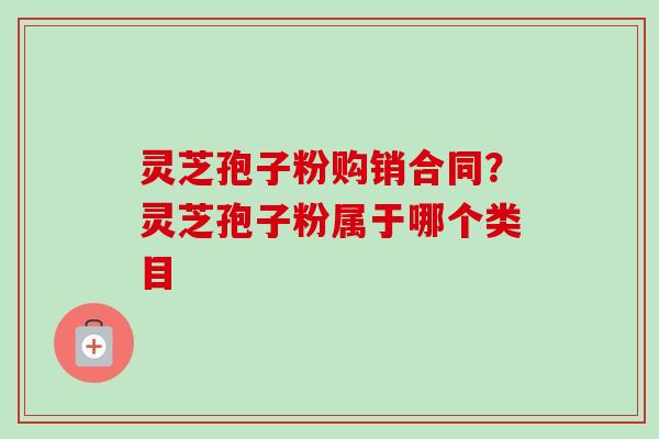 灵芝孢子粉购销合同？灵芝孢子粉属于哪个类目