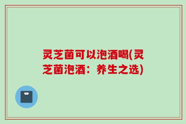 灵芝菌可以泡酒喝(灵芝菌泡酒：养生之选)
