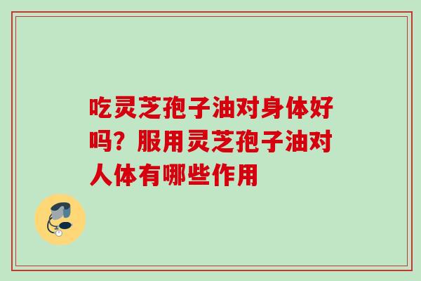 吃灵芝孢子油对身体好吗？服用灵芝孢子油对人体有哪些作用