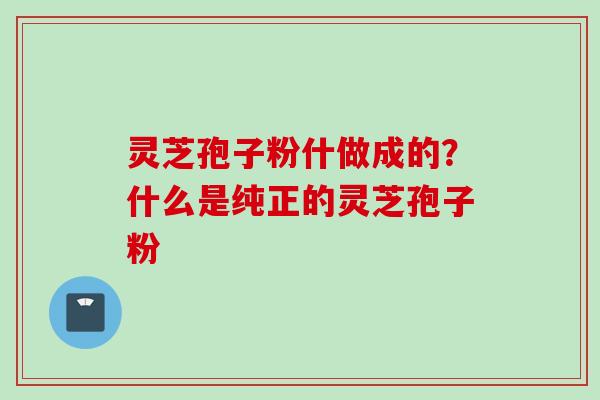 灵芝孢子粉什做成的?什么是纯正的灵芝孢子粉 灵芝孢子粉什做成的?什么是纯正的灵芝孢子粉