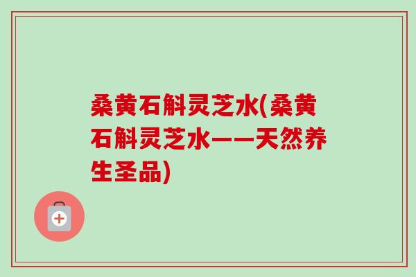 桑黄石斛灵芝水(桑黄石斛灵芝水——天然养生圣品) 桑黄石斛灵芝水(桑黄石斛灵芝水——天然养生圣品)