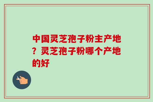 中国灵芝孢子粉主产地？灵芝孢子粉哪个产地的好
