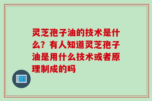 灵芝孢子油的技术是什么？有人知道灵芝孢子油是用什么技术或者原理制成的吗
