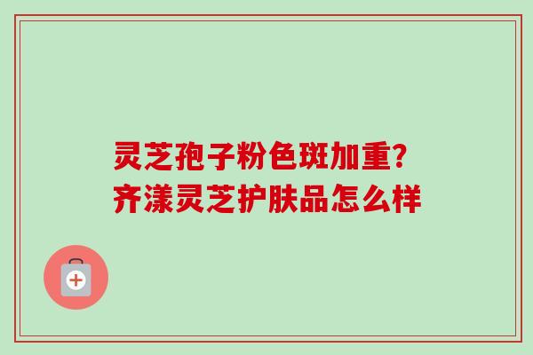 灵芝孢子粉色斑加重？齐漾灵芝护肤品怎么样