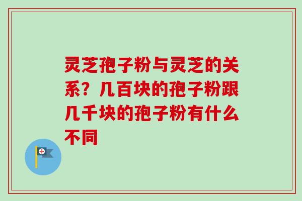 灵芝孢子粉与灵芝的关系？几百块的孢子粉跟几千块的孢子粉有什么不同