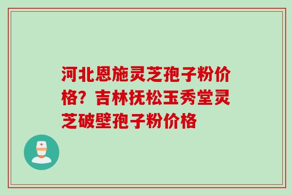 河北恩施灵芝孢子粉价格？吉林抚松玉秀堂灵芝破壁孢子粉价格