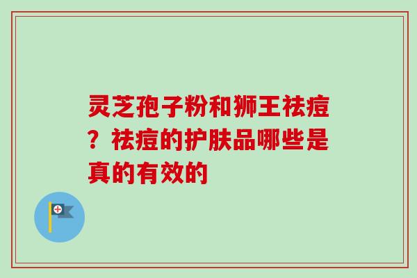 灵芝孢子粉和狮王祛痘？祛痘的护肤品哪些是真的有效的