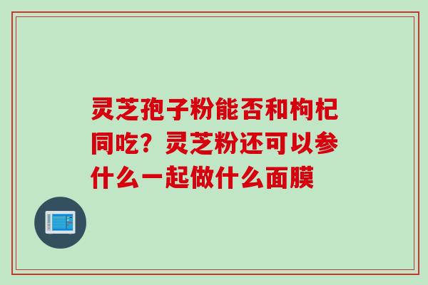 灵芝孢子粉能否和枸杞同吃？灵芝粉还可以参什么一起做什么面膜