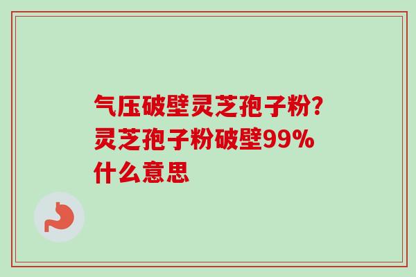 气压破壁灵芝孢子粉？灵芝孢子粉破壁99%什么意思