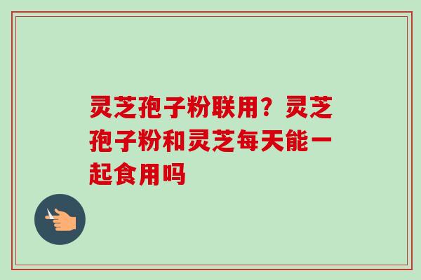 灵芝孢子粉联用？灵芝孢子粉和灵芝每天能一起食用吗