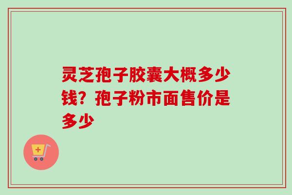 灵芝孢子胶囊大概多少钱？孢子粉市面售价是多少