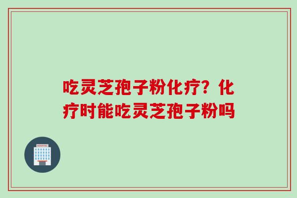 吃灵芝孢子粉化疗？化疗时能吃灵芝孢子粉吗