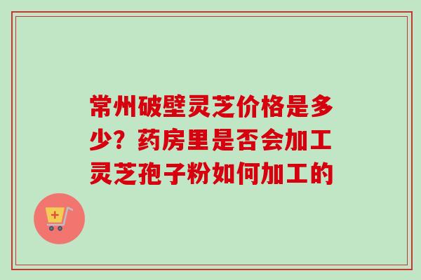 常州破壁灵芝价格是多少？药房里是否会加工灵芝孢子粉如何加工的