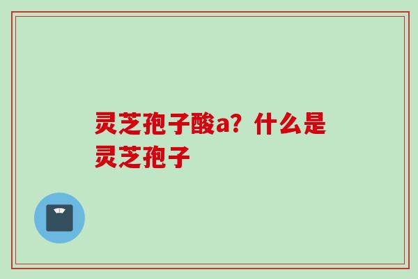 灵芝孢子酸a？什么是灵芝孢子