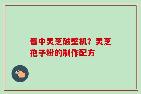晋中灵芝破壁机？灵芝孢子粉的制作配方
