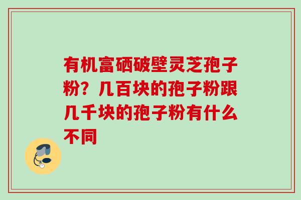 有机富硒破壁灵芝孢子粉?几百块的孢子粉跟几千块的孢子粉有什么不同 有机富硒破壁灵芝孢子粉?几百块的孢子粉跟几千块的孢子粉有什么不同