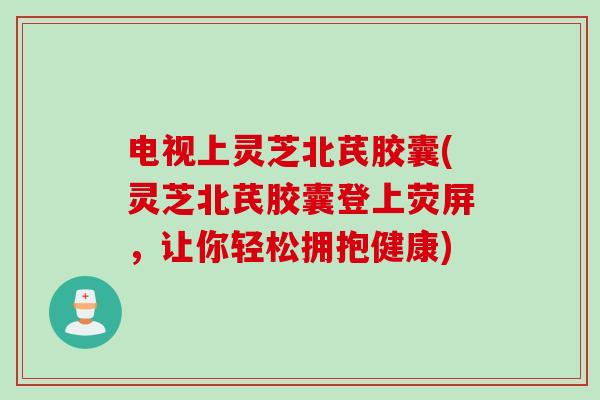 电视上灵芝北芪胶囊(灵芝北芪胶囊登上荧屏，让你轻松拥抱健康)