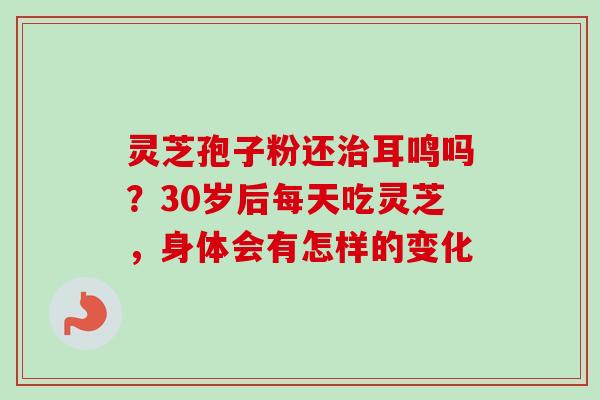 灵芝孢子粉还治耳鸣吗？30岁后每天吃灵芝，身体会有怎样的变化