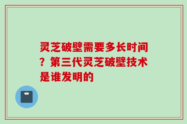 灵芝破壁需要多长时间？第三代灵芝破壁技术是谁发明的