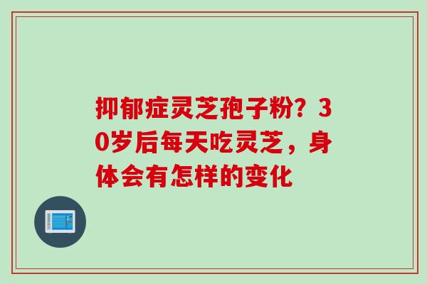 抑郁症灵芝孢子粉？30岁后每天吃灵芝，身体会有怎样的变化