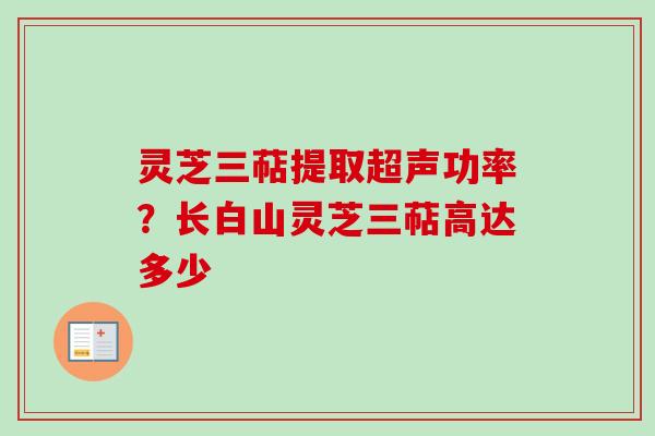 灵芝三萜提取超声功率？长白山灵芝三萜高达多少