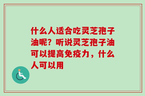 什么人适合吃灵芝孢子油呢？听说灵芝孢子油可以提高免疫力，什么人可以用