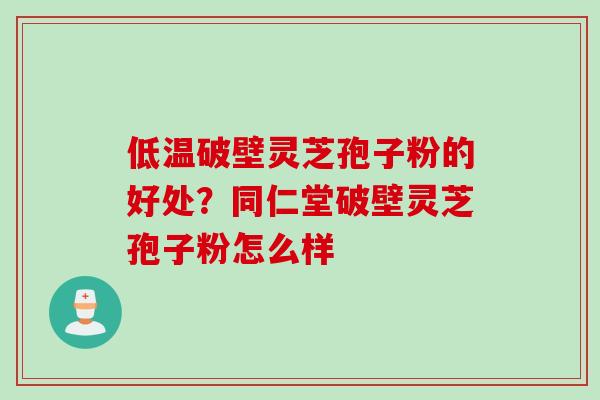 低温破壁灵芝孢子粉的好处？同仁堂破壁灵芝孢子粉怎么样