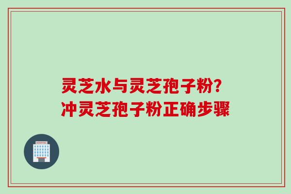 灵芝水与灵芝孢子粉？冲灵芝孢子粉正确步骤