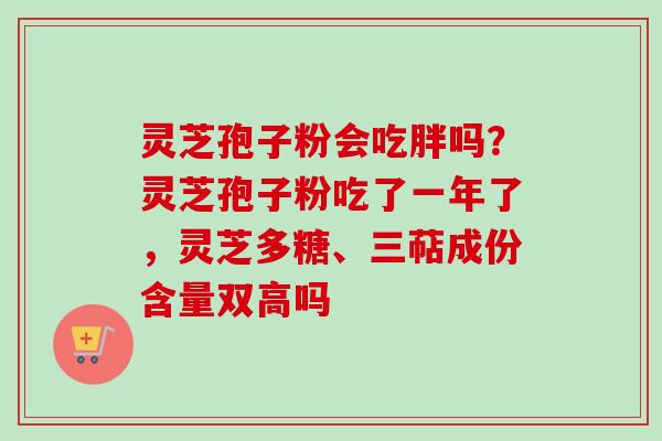 灵芝孢子粉会吃胖吗？灵芝孢子粉吃了一年了，灵芝多糖、三萜成份含量双高吗