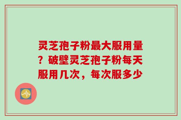 灵芝孢子粉最大服用量？破壁灵芝孢子粉每天服用几次，每次服多少