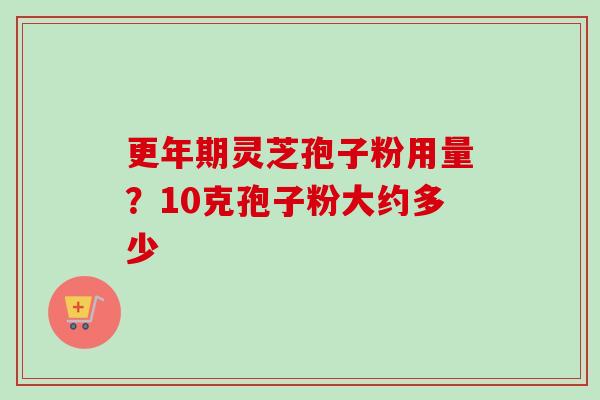 更年期灵芝孢子粉用量？10克孢子粉大约多少