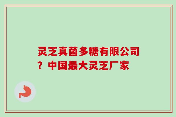 灵芝真菌多糖有限公司？中国最大灵芝厂家