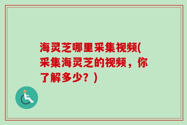 海灵芝哪里采集视频(采集海灵芝的视频，你了解多少？)