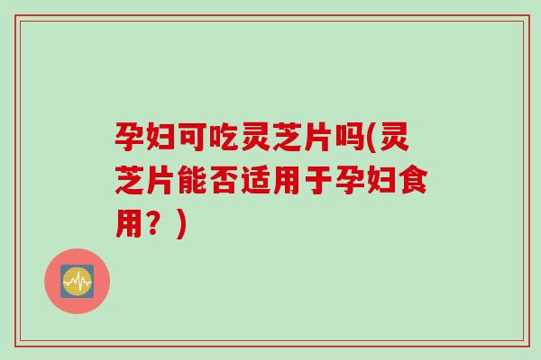 孕妇可吃灵芝片吗(灵芝片能否适用于孕妇食用？)