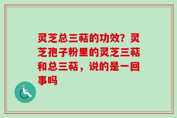 灵芝总三萜的功效？灵芝孢子粉里的灵芝三萜和总三萜，说的是一回事吗