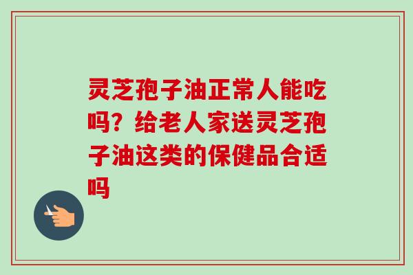 灵芝孢子油正常人能吃吗？给老人家送灵芝孢子油这类的保健品合适吗
