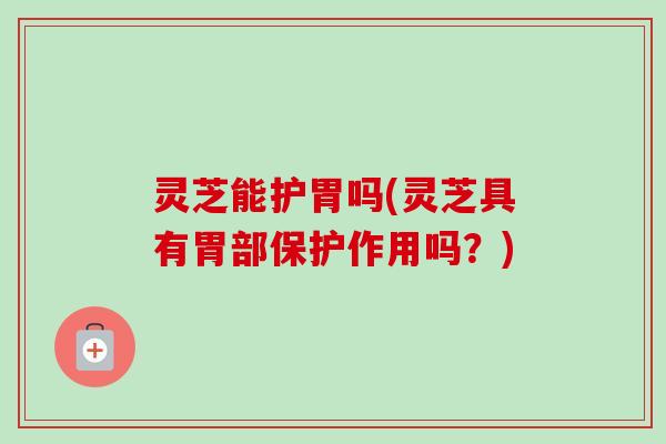 灵芝能护胃吗(灵芝具有胃部保护作用吗？)
