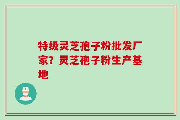特级灵芝孢子粉批发厂家？灵芝孢子粉生产基地