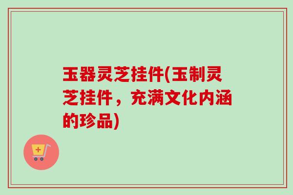 玉器灵芝挂件(玉制灵芝挂件，充满文化内涵的珍品)