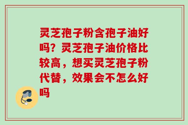 灵芝孢子粉含孢子油好吗？灵芝孢子油价格比较高，想买灵芝孢子粉代替，效果会不怎么好吗