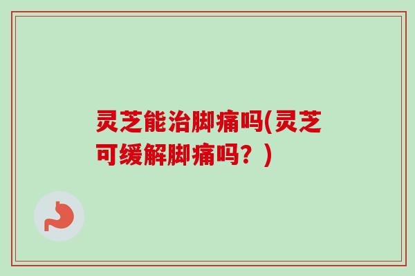 灵芝能治脚痛吗(灵芝可缓解脚痛吗？)