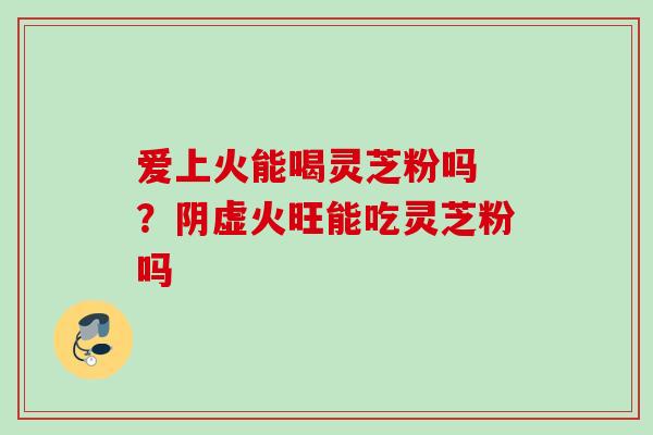 爱上火能喝灵芝粉吗 ？阴虚火旺能吃灵芝粉吗