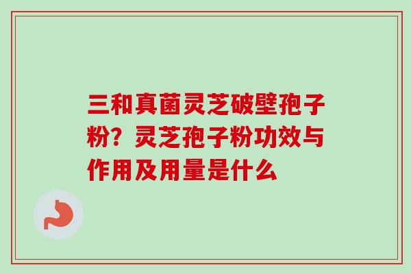 三和真菌灵芝破壁孢子粉？灵芝孢子粉功效与作用及用量是什么